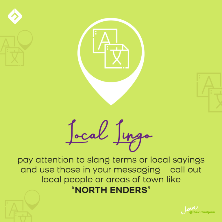 ● Local Lingo – pay attention to slang terms or local sayings and use those in your messaging – call out local people or areas of town like “north enders”