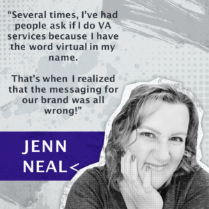 “Several times, I’ve had people ask if I do VA services because I have the word virtual in my name.  That’s when I realized that the messaging for our brand was all wrong!” -Jenn Neal