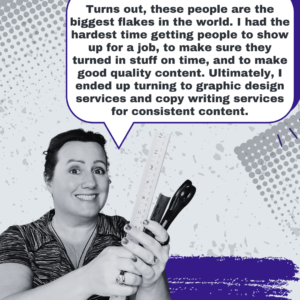 Turns out, these people are the biggest flakes in the world. I had the hardest time getting people to show up for a job, to make sure they turned in stuff on time, and to make good quality content. Ultimately, I ended up turning to graphic design services and copy writing services for consistent content. - Jenn Neal